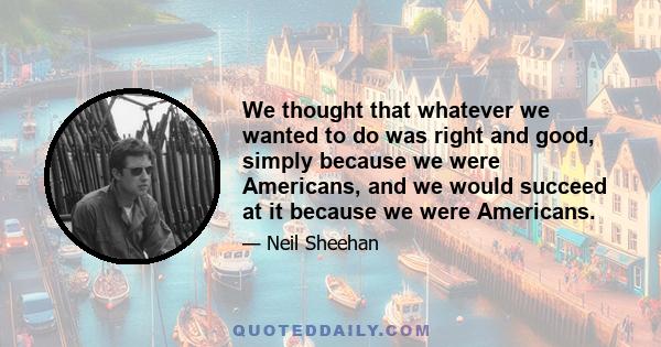 We thought that whatever we wanted to do was right and good, simply because we were Americans, and we would succeed at it because we were Americans.