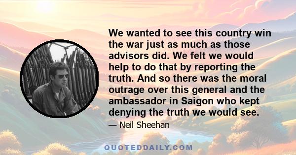 We wanted to see this country win the war just as much as those advisors did. We felt we would help to do that by reporting the truth. And so there was the moral outrage over this general and the ambassador in Saigon