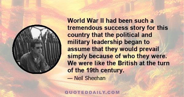 World War II had been such a tremendous success story for this country that the political and military leadership began to assume that they would prevail simply because of who they were. We were like the British at the