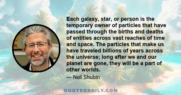 Each galaxy, star, or person is the temporary owner of particles that have passed through the births and deaths of entities across vast reaches of time and space. The particles that make us have traveled billions of