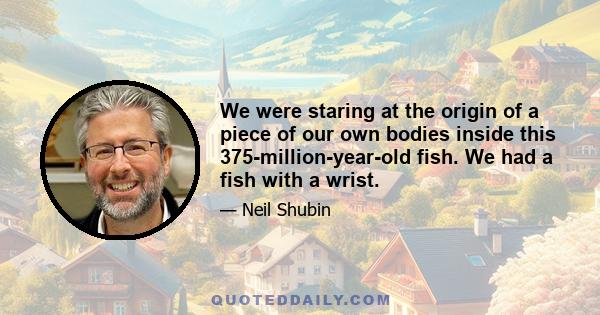 We were staring at the origin of a piece of our own bodies inside this 375-million-year-old fish. We had a fish with a wrist.