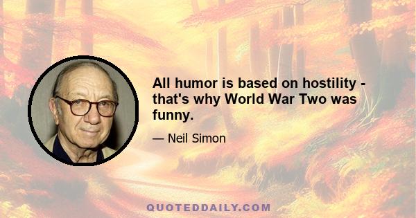 All humor is based on hostility - that's why World War Two was funny.