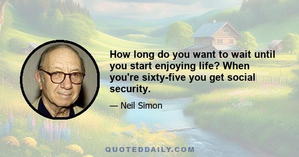 How long do you want to wait until you start enjoying life? When you're sixty-five you get social security.