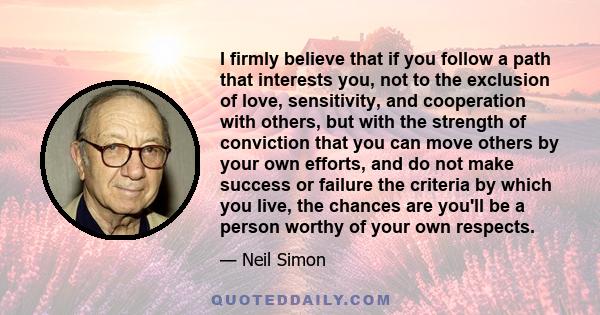 I firmly believe that if you follow a path that interests you, not to the exclusion of love, sensitivity, and cooperation with others, but with the strength of conviction that you can move others by your own efforts,