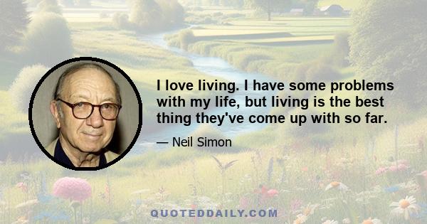 I love living. I have some problems with my life, but living is the best thing they've come up with so far.