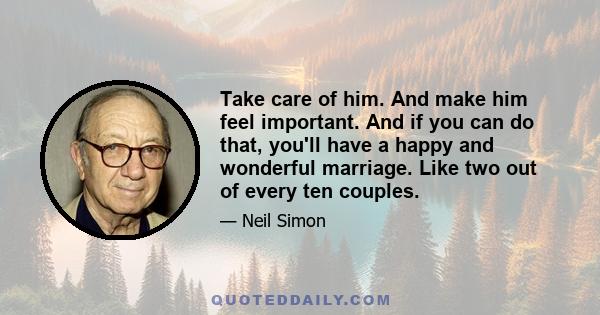 Take care of him. And make him feel important. And if you can do that, you'll have a happy and wonderful marriage. Like two out of every ten couples.