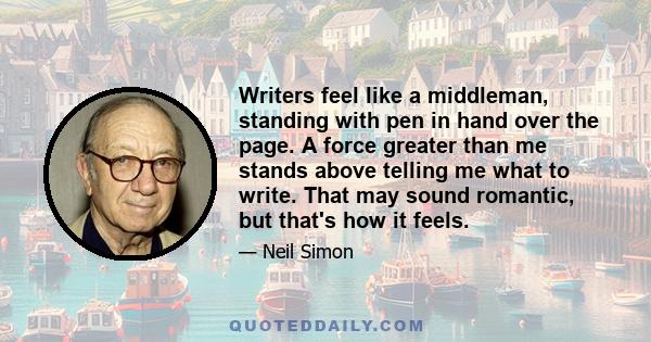 Writers feel like a middleman, standing with pen in hand over the page. A force greater than me stands above telling me what to write. That may sound romantic, but that's how it feels.