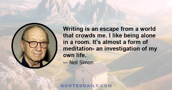 Writing is an escape from a world that crowds me. I like being alone in a room. It's almost a form of meditation- an investigation of my own life.