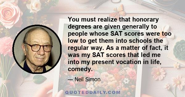 You must realize that honorary degrees are given generally to people whose SAT scores were too low to get them into schools the regular way. As a matter of fact, it was my SAT scores that led me into my present vocation 