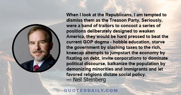 When I look at the Republicans, I am tempted to dismiss them as the Treason Party. Seriously, were a band of traitors to concoct a series of positions deliberately designed to weaken America, they would be hard pressed