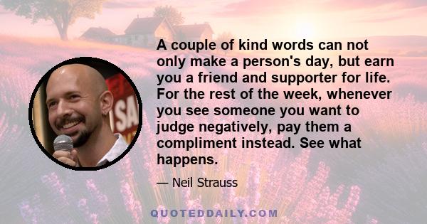 A couple of kind words can not only make a person's day, but earn you a friend and supporter for life. For the rest of the week, whenever you see someone you want to judge negatively, pay them a compliment instead. See