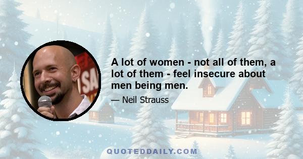 A lot of women - not all of them, a lot of them - feel insecure about men being men.