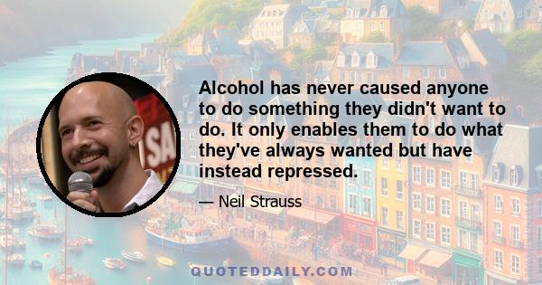 Alcohol has never caused anyone to do something they didn't want to do. It only enables them to do what they've always wanted but have instead repressed.