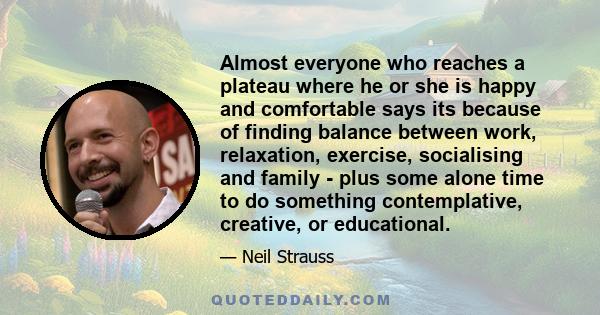 Almost everyone who reaches a plateau where he or she is happy and comfortable says its because of finding balance between work, relaxation, exercise, socialising and family - plus some alone time to do something