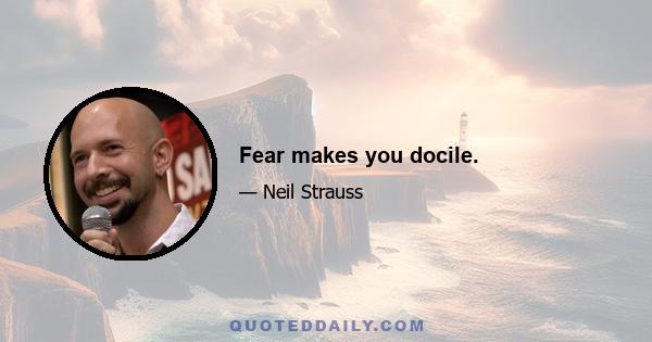 Fear makes you docile.