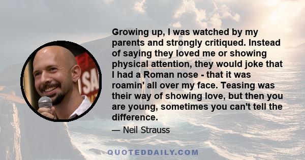 Growing up, I was watched by my parents and strongly critiqued. Instead of saying they loved me or showing physical attention, they would joke that I had a Roman nose - that it was roamin' all over my face. Teasing was