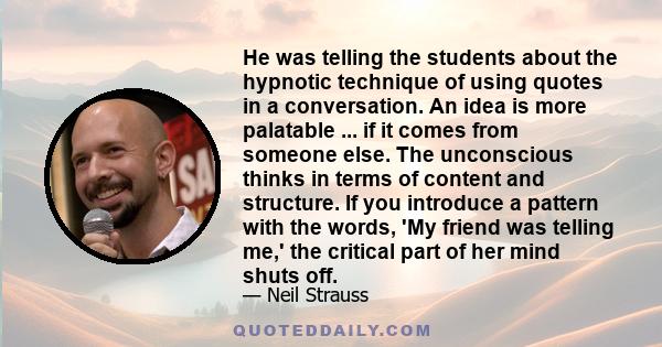 He was telling the students about the hypnotic technique of using quotes in a conversation. An idea is more palatable ... if it comes from someone else. The unconscious thinks in terms of content and structure. If you