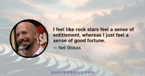 I feel like rock stars feel a sense of entitlement, whereas I just feel a sense of good fortune.