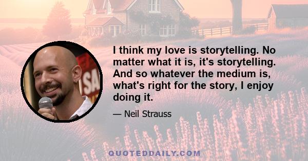 I think my love is storytelling. No matter what it is, it's storytelling. And so whatever the medium is, what's right for the story, I enjoy doing it.