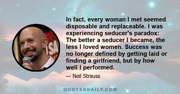 In fact, every woman I met seemed disposable and replaceable. I was experiencing seducer's paradox: The better a seducer I became, the less I loved women. Success was no longer defined by getting laid or finding a