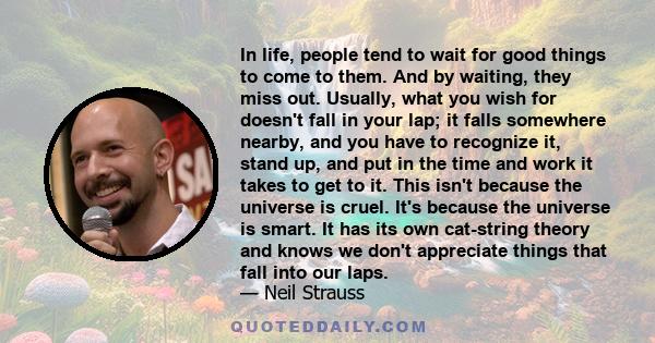 In life, people tend to wait for good things to come to them. And by waiting, they miss out. Usually, what you wish for doesn't fall in your lap; it falls somewhere nearby, and you have to recognize it, stand up, and