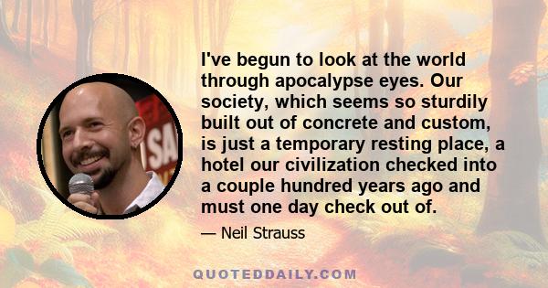 I've begun to look at the world through apocalypse eyes. Our society, which seems so sturdily built out of concrete and custom, is just a temporary resting place, a hotel our civilization checked into a couple hundred