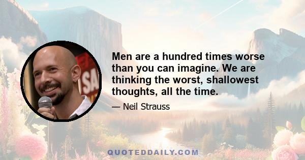 Men are a hundred times worse than you can imagine. We are thinking the worst, shallowest thoughts, all the time.