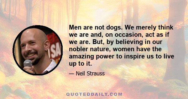 Men are not dogs. We merely think we are and, on occasion, act as if we are. But, by believing in our nobler nature, women have the amazing power to inspire us to live up to it.