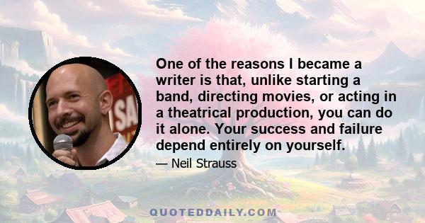 One of the reasons I became a writer is that, unlike starting a band, directing movies, or acting in a theatrical production, you can do it alone. Your success and failure depend entirely on yourself.