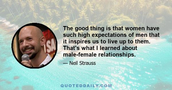 The good thing is that women have such high expectations of men that it inspires us to live up to them. That's what I learned about male-female relationships.