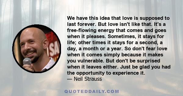 We have this idea that love is supposed to last forever. But love isn't like that. It's a free-flowing energy that comes and goes when it pleases. Sometimes, it stays for life; other times it stays for a second, a day,