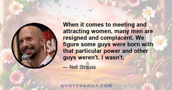 When it comes to meeting and attracting women, many men are resigned and complacent. We figure some guys were born with that particular power and other guys weren't. I wasn't.