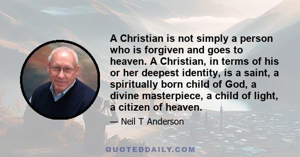 A Christian is not simply a person who is forgiven and goes to heaven. A Christian, in terms of his or her deepest identity, is a saint, a spiritually born child of God, a divine masterpiece, a child of light, a citizen 