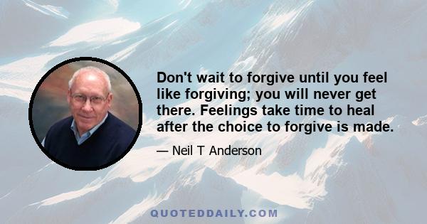 Don't wait to forgive until you feel like forgiving; you will never get there. Feelings take time to heal after the choice to forgive is made.