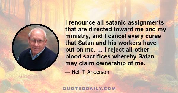 I renounce all satanic assignments that are directed toward me and my ministry, and I cancel every curse that Satan and his workers have put on me. ... I reject all other blood sacrifices whereby Satan may claim