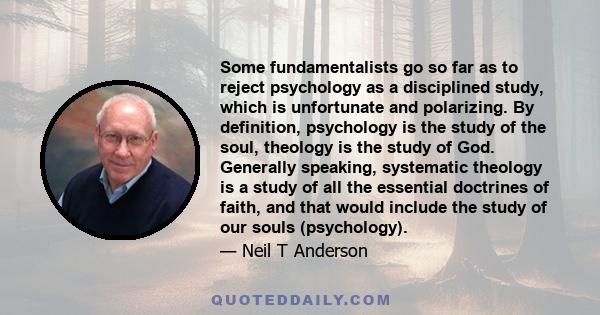 Some fundamentalists go so far as to reject psychology as a disciplined study, which is unfortunate and polarizing. By definition, psychology is the study of the soul, theology is the study of God. Generally speaking,