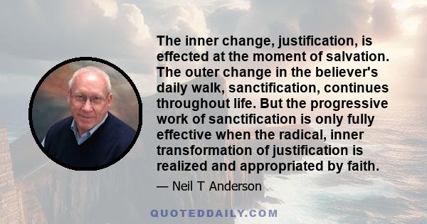 The inner change, justification, is effected at the moment of salvation. The outer change in the believer's daily walk, sanctification, continues throughout life. But the progressive work of sanctification is only fully 