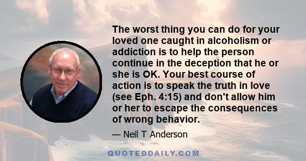 The worst thing you can do for your loved one caught in alcoholism or addiction is to help the person continue in the deception that he or she is OK. Your best course of action is to speak the truth in love (see Eph.