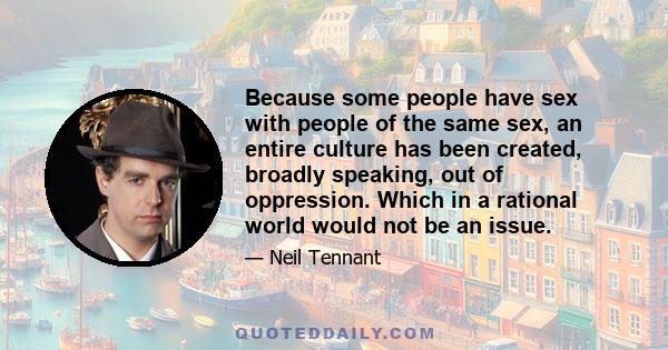 Because some people have sex with people of the same sex, an entire culture has been created, broadly speaking, out of oppression. Which in a rational world would not be an issue.