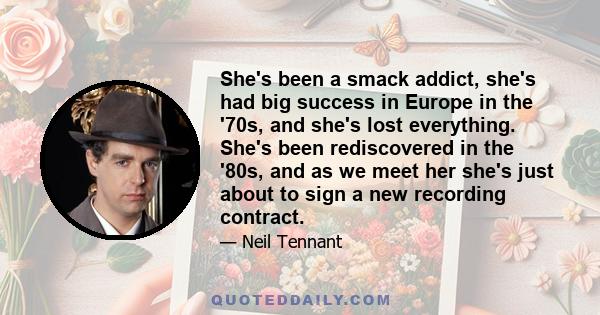 She's been a smack addict, she's had big success in Europe in the '70s, and she's lost everything. She's been rediscovered in the '80s, and as we meet her she's just about to sign a new recording contract.