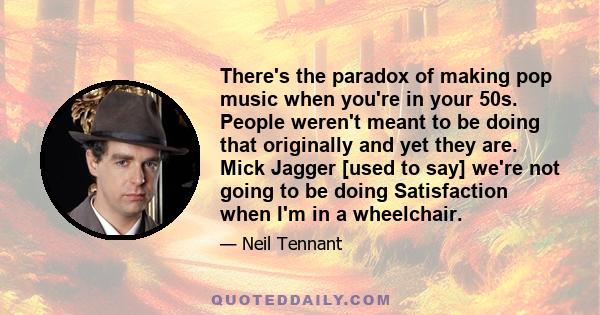 There's the paradox of making pop music when you're in your 50s. People weren't meant to be doing that originally and yet they are. Mick Jagger [used to say] we're not going to be doing Satisfaction when I'm in a