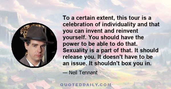To a certain extent, this tour is a celebration of individuality and that you can invent and reinvent yourself. You should have the power to be able to do that. Sexuality is a part of that. It should release you. It