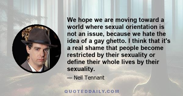 We hope we are moving toward a world where sexual orientation is not an issue, because we hate the idea of a gay ghetto. I think that it's a real shame that people become restricted by their sexuality or define their