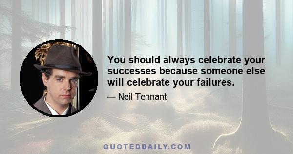 You should always celebrate your successes because someone else will celebrate your failures.