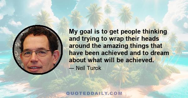 My goal is to get people thinking and trying to wrap their heads around the amazing things that have been achieved and to dream about what will be achieved.