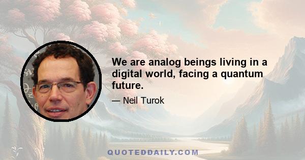 We are analog beings living in a digital world, facing a quantum future.