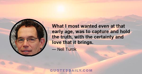 What I most wanted even at that early age, was to capture and hold the truth, with the certainty and love that it brings.