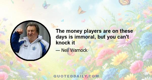 The money players are on these days is immoral, but you can't knock it