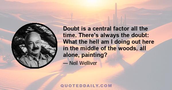 Doubt is a central factor all the time. There's always the doubt: What the hell am I doing out here in the middle of the woods, all alone, painting?