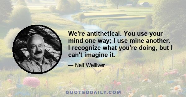 We're antithetical. You use your mind one way; I use mine another. I recognize what you're doing, but I can't imagine it.